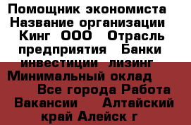 Помощник экономиста › Название организации ­ Кинг, ООО › Отрасль предприятия ­ Банки, инвестиции, лизинг › Минимальный оклад ­ 25 000 - Все города Работа » Вакансии   . Алтайский край,Алейск г.